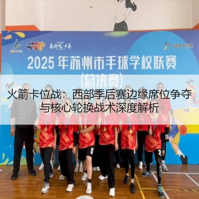 火箭卡位战：西部季后赛边缘席位争夺与核心轮换战术深度解析